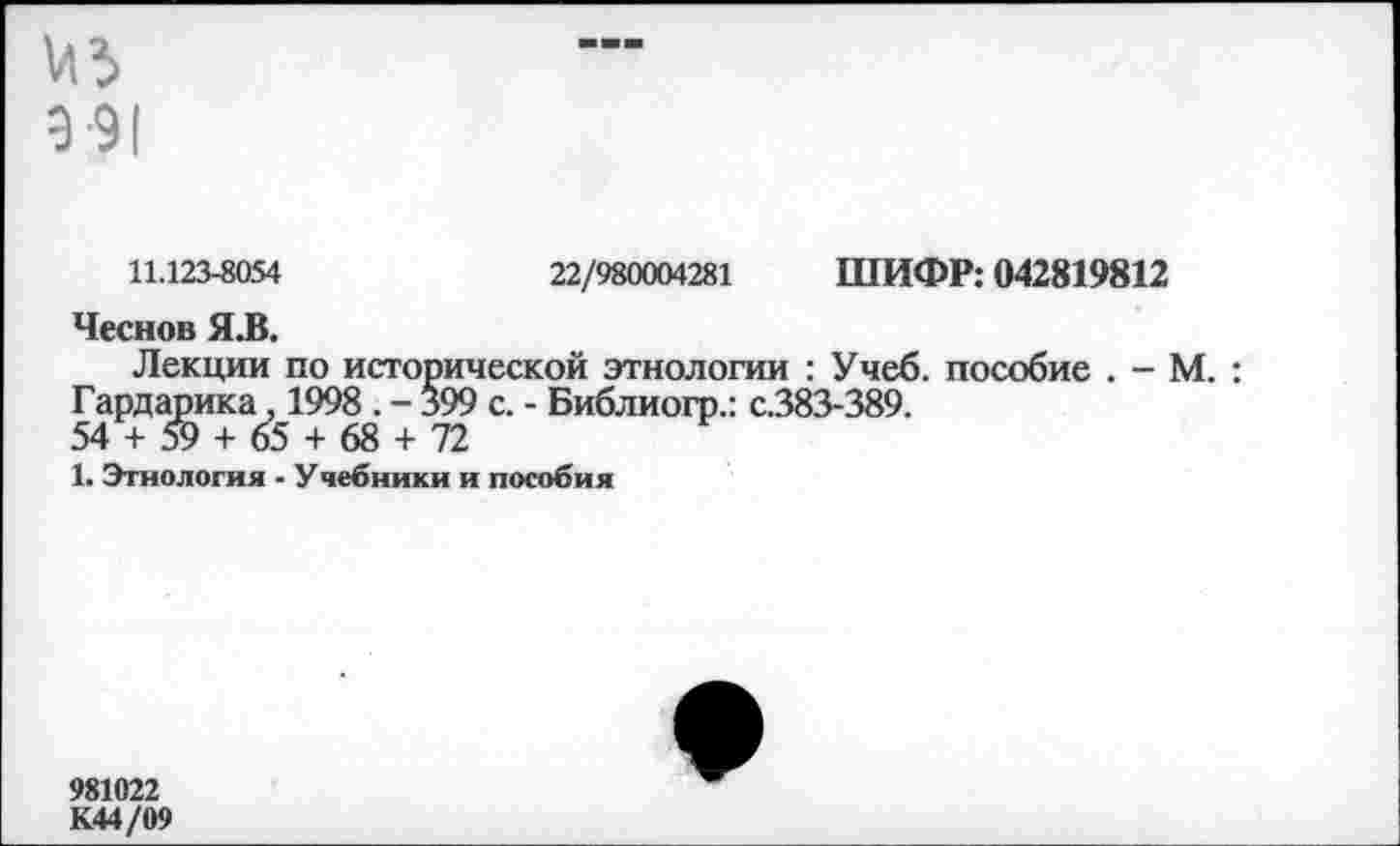 ﻿9-91
11.123-8054	22/980004281 ШИФР: 042819812
Чеснов Я.В.
Лекции по исторической этнологии : Учеб, пособие . - М. : Гардарика, 1998 . - §99 с. - Библиогр.: с.383-389.
54 + 59 + 65 + 68 + 72
1. Этнология - У чебники и пособия
981022 К44/09